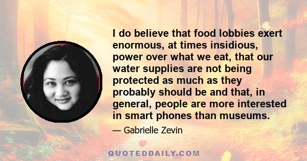 I do believe that food lobbies exert enormous, at times insidious, power over what we eat, that our water supplies are not being protected as much as they probably should be and that, in general, people are more