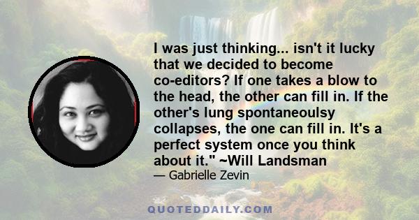 I was just thinking... isn't it lucky that we decided to become co-editors? If one takes a blow to the head, the other can fill in. If the other's lung spontaneoulsy collapses, the one can fill in. It's a perfect system 