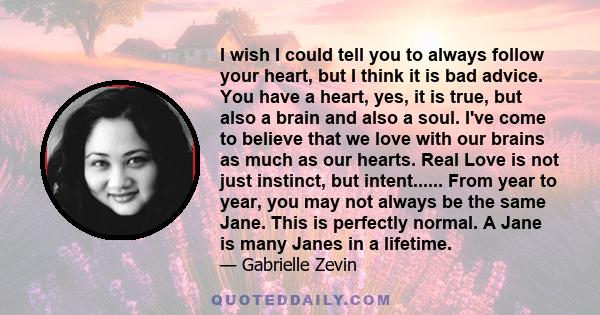 I wish I could tell you to always follow your heart, but I think it is bad advice. You have a heart, yes, it is true, but also a brain and also a soul. I've come to believe that we love with our brains as much as our