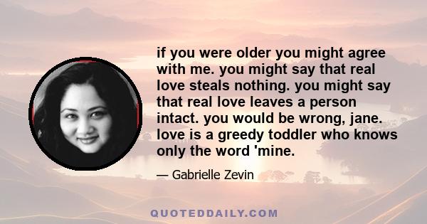 if you were older you might agree with me. you might say that real love steals nothing. you might say that real love leaves a person intact. you would be wrong, jane. love is a greedy toddler who knows only the word