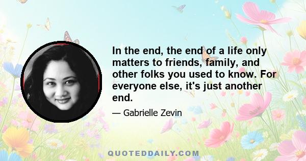 In the end, the end of a life only matters to friends, family, and other folks you used to know. For everyone else, it's just another end.