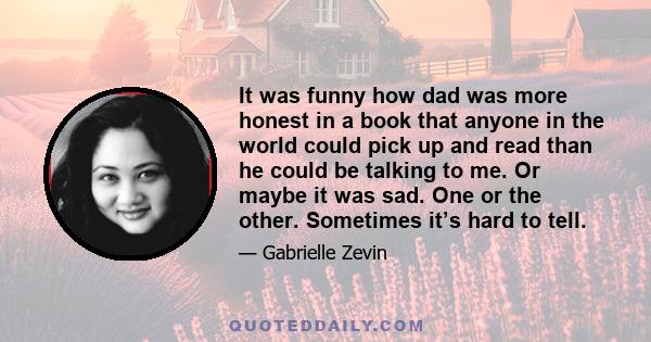 It was funny how dad was more honest in a book that anyone in the world could pick up and read than he could be talking to me. Or maybe it was sad. One or the other. Sometimes it’s hard to tell.