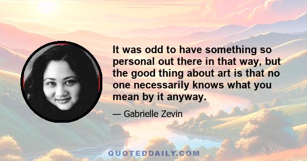 It was odd to have something so personal out there in that way, but the good thing about art is that no one necessarily knows what you mean by it anyway.