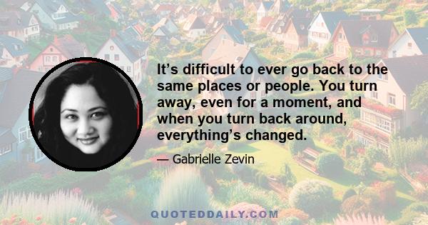 It’s difficult to ever go back to the same places or people. You turn away, even for a moment, and when you turn back around, everything’s changed.