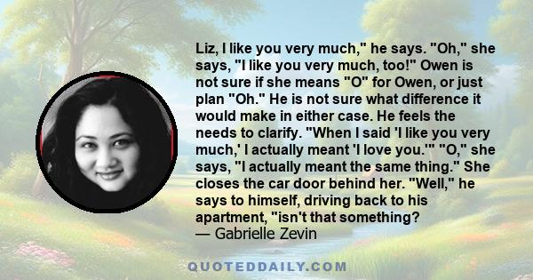 Liz, I like you very much, he says. Oh, she says, I like you very much, too! Owen is not sure if she means O for Owen, or just plan Oh. He is not sure what difference it would make in either case. He feels the needs to