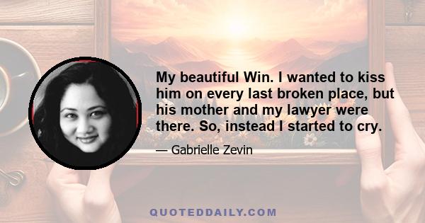 My beautiful Win. I wanted to kiss him on every last broken place, but his mother and my lawyer were there. So, instead I started to cry.