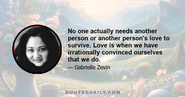 No one actually needs another person or another person's love to survive. Love is when we have irrationally convinced ourselves that we do.