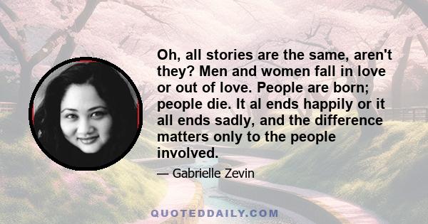 Oh, all stories are the same, aren't they? Men and women fall in love or out of love. People are born; people die. It al ends happily or it all ends sadly, and the difference matters only to the people involved.