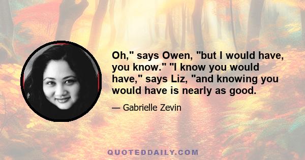 Oh, says Owen, but I would have, you know. I know you would have, says Liz, and knowing you would have is nearly as good.