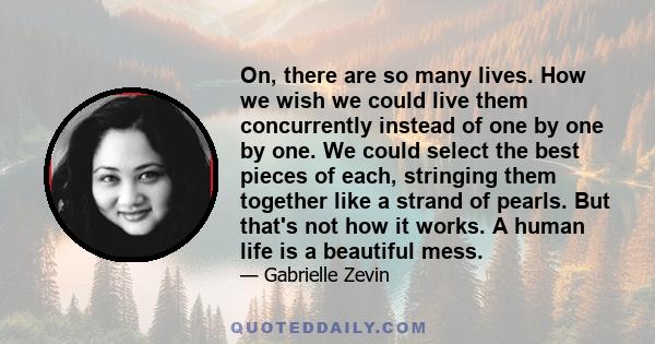 On, there are so many lives. How we wish we could live them concurrently instead of one by one by one. We could select the best pieces of each, stringing them together like a strand of pearls. But that's not how it