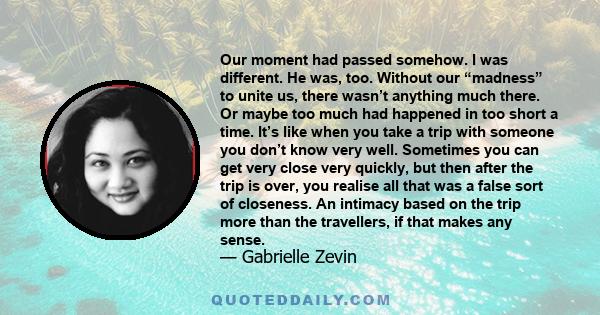 Our moment had passed somehow. I was different. He was, too. Without our “madness” to unite us, there wasn’t anything much there. Or maybe too much had happened in too short a time. It’s like when you take a trip with