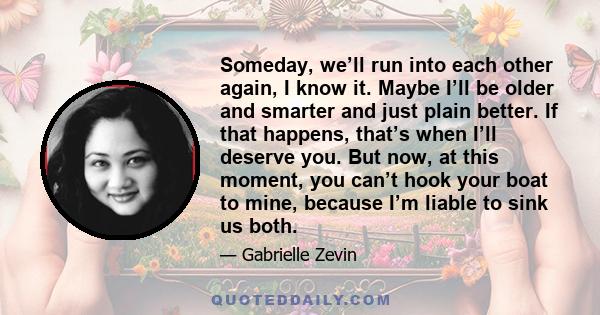 Someday, we’ll run into each other again, I know it. Maybe I’ll be older and smarter and just plain better. If that happens, that’s when I’ll deserve you. But now, at this moment, you can’t hook your boat to mine,