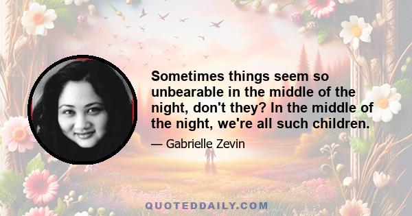 Sometimes things seem so unbearable in the middle of the night, don't they? In the middle of the night, we're all such children.