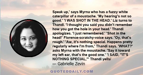 Speak up,' says Myrna who has a fuzzy white caterpillar of a moustache. 'My hearing's not so good.' 'I WAS SHOT IN THE HEAD.' Liz turns to Thandi. 'I thought you said you didn't remember how you got the hole in your