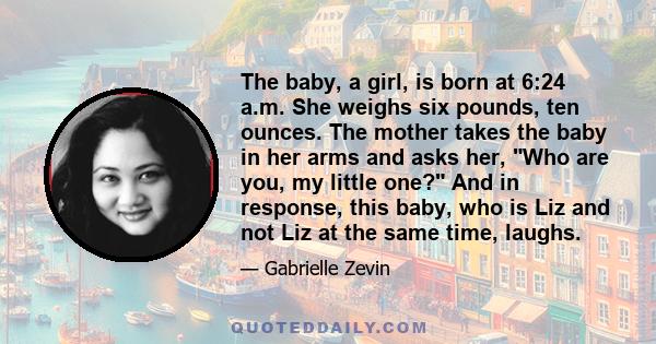 The baby, a girl, is born at 6:24 a.m. She weighs six pounds, ten ounces. The mother takes the baby in her arms and asks her, Who are you, my little one? And in response, this baby, who is Liz and not Liz at the same