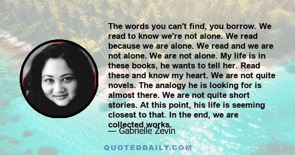 The words you can't find, you borrow. We read to know we're not alone. We read because we are alone. We read and we are not alone. We are not alone. My life is in these books, he wants to tell her. Read these and know