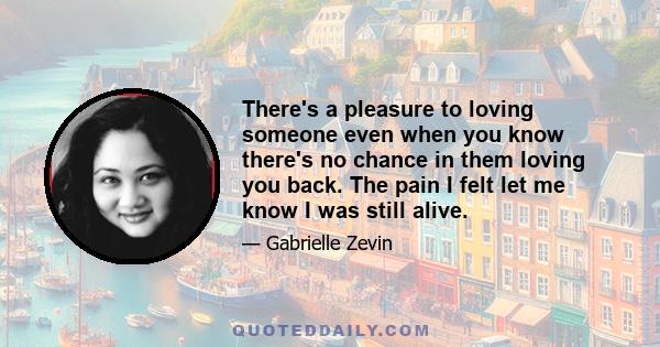 There's a pleasure to loving someone even when you know there's no chance in them loving you back. The pain I felt let me know I was still alive.