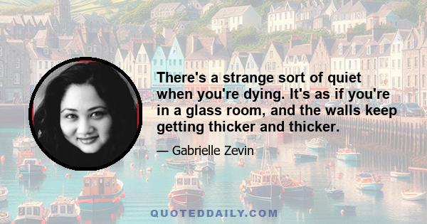 There's a strange sort of quiet when you're dying. It's as if you're in a glass room, and the walls keep getting thicker and thicker.