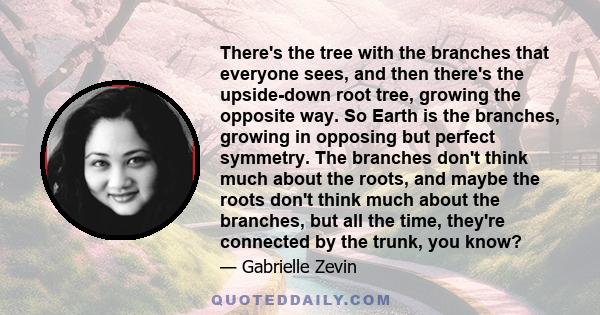 There's the tree with the branches that everyone sees, and then there's the upside-down root tree, growing the opposite way. So Earth is the branches, growing in opposing but perfect symmetry. The branches don't think