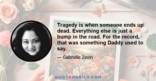 Tragedy is when someone ends up dead. Everything else is just a bump in the road. For the record, that was something Daddy used to say.