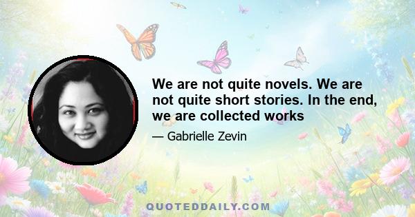 We are not quite novels. We are not quite short stories. In the end, we are collected works