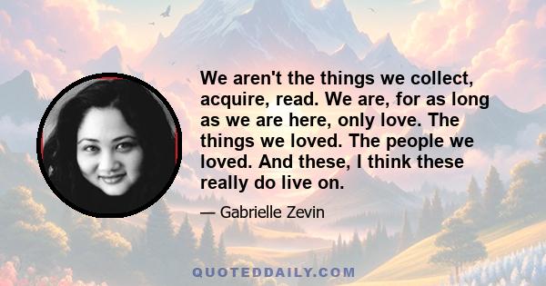 We aren't the things we collect, acquire, read. We are, for as long as we are here, only love. The things we loved. The people we loved. And these, I think these really do live on.