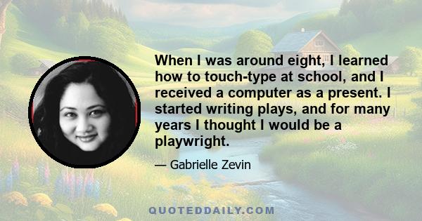 When I was around eight, I learned how to touch-type at school, and I received a computer as a present. I started writing plays, and for many years I thought I would be a playwright.