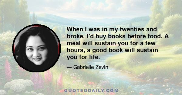 When I was in my twenties and broke, I'd buy books before food. A meal will sustain you for a few hours, a good book will sustain you for life.