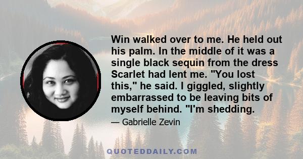 Win walked over to me. He held out his palm. In the middle of it was a single black sequin from the dress Scarlet had lent me. You lost this, he said. I giggled, slightly embarrassed to be leaving bits of myself behind. 