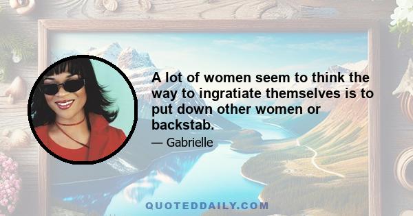 A lot of women seem to think the way to ingratiate themselves is to put down other women or backstab.