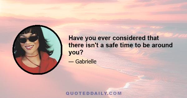 Have you ever considered that there isn't a safe time to be around you?