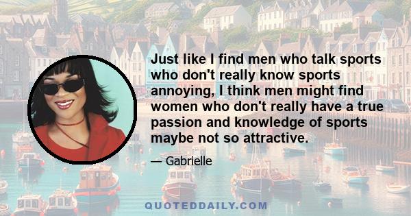 Just like I find men who talk sports who don't really know sports annoying, I think men might find women who don't really have a true passion and knowledge of sports maybe not so attractive.