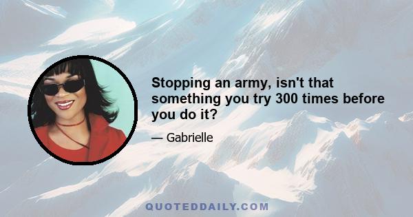 Stopping an army, isn't that something you try 300 times before you do it?