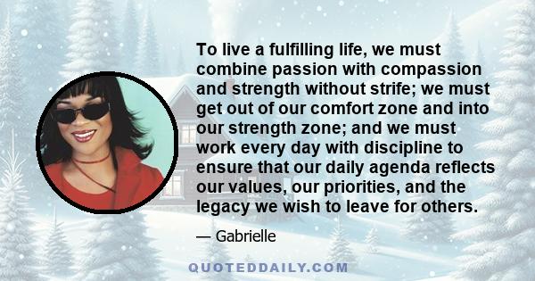 To live a fulfilling life, we must combine passion with compassion and strength without strife; we must get out of our comfort zone and into our strength zone; and we must work every day with discipline to ensure that