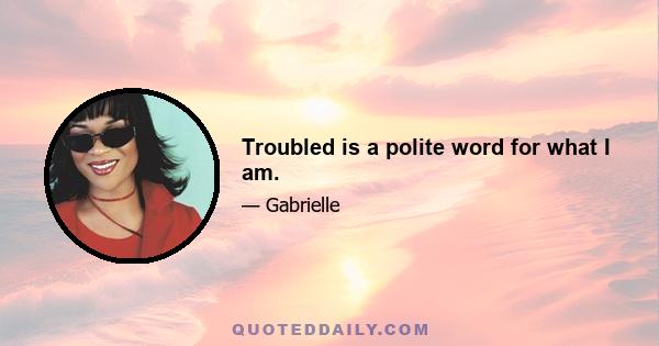 Troubled is a polite word for what I am.