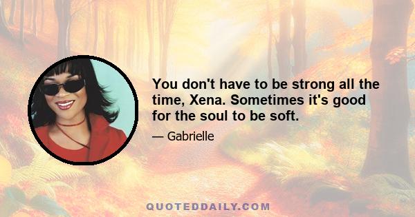 You don't have to be strong all the time, Xena. Sometimes it's good for the soul to be soft.