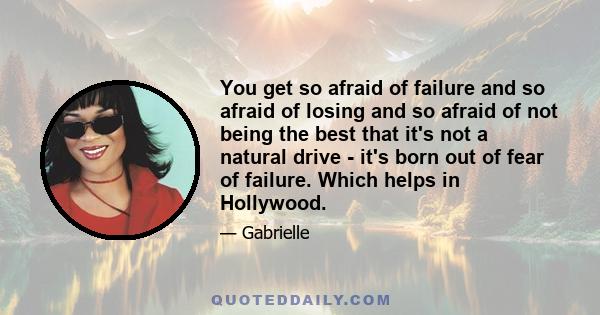 You get so afraid of failure and so afraid of losing and so afraid of not being the best that it's not a natural drive - it's born out of fear of failure. Which helps in Hollywood.