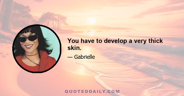 You have to develop a very thick skin.