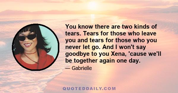 You know there are two kinds of tears. Tears for those who leave you and tears for those who you never let go. And I won't say goodbye to you Xena, 'cause we'll be together again one day.