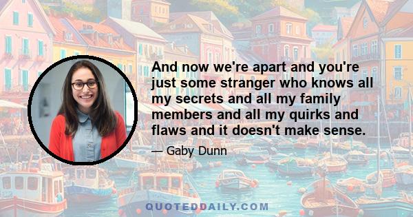 And now we're apart and you're just some stranger who knows all my secrets and all my family members and all my quirks and flaws and it doesn't make sense.