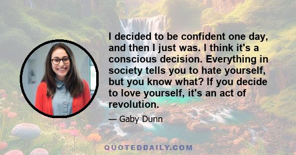 I decided to be confident one day, and then I just was. I think it's a conscious decision. Everything in society tells you to hate yourself, but you know what? If you decide to love yourself, it's an act of revolution.