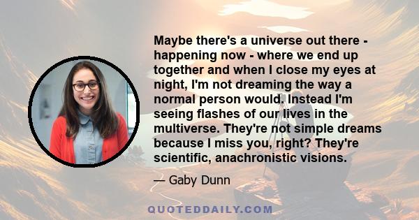 Maybe there's a universe out there - happening now - where we end up together and when I close my eyes at night, I'm not dreaming the way a normal person would. Instead I'm seeing flashes of our lives in the multiverse. 