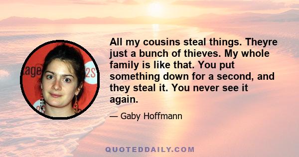 All my cousins steal things. Theyre just a bunch of thieves. My whole family is like that. You put something down for a second, and they steal it. You never see it again.