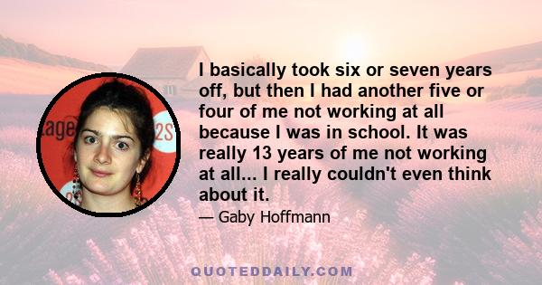 I basically took six or seven years off, but then I had another five or four of me not working at all because I was in school. It was really 13 years of me not working at all... I really couldn't even think about it.