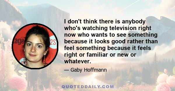 I don't think there is anybody who's watching television right now who wants to see something because it looks good rather than feel something because it feels right or familiar or new or whatever.