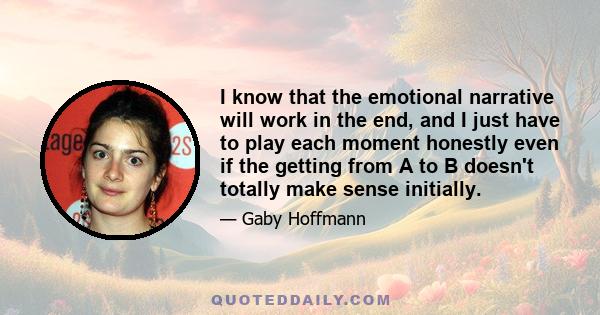 I know that the emotional narrative will work in the end, and I just have to play each moment honestly even if the getting from A to B doesn't totally make sense initially.