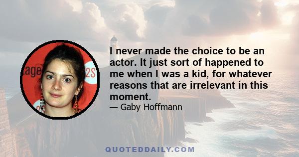 I never made the choice to be an actor. It just sort of happened to me when I was a kid, for whatever reasons that are irrelevant in this moment.