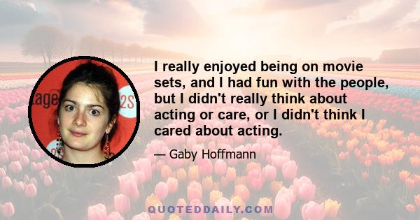 I really enjoyed being on movie sets, and I had fun with the people, but I didn't really think about acting or care, or I didn't think I cared about acting.