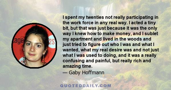 I spent my twenties not really participating in the work force in any real way. I acted a tiny bit, but that was just because it was the only way I knew how to make money, and I sublet my apartment and lived in the