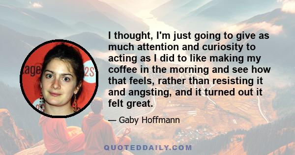 I thought, I'm just going to give as much attention and curiosity to acting as I did to like making my coffee in the morning and see how that feels, rather than resisting it and angsting, and it turned out it felt great.